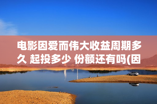 电影因爱而伟大收益周期多久 起投多少 份额还有吗(因爱而伟大电影编剧是谁)
