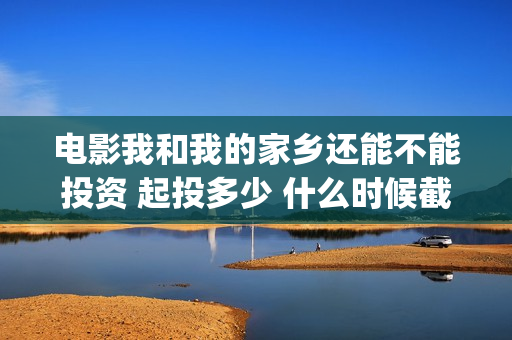 电影我和我的家乡还能不能投资 起投多少 什么时候截止投资(电影我和我的家乡)