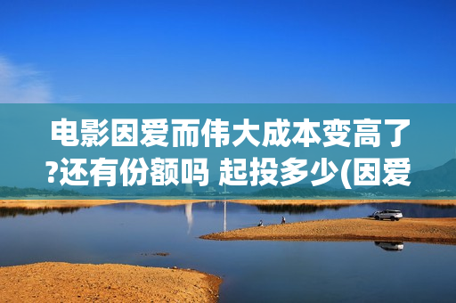 电影因爱而伟大成本变高了?还有份额吗 起投多少(因爱而伟大电影演员阵容)