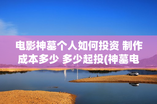 电影神墓个人如何投资 制作成本多少 多少起投(神墓电影片段)