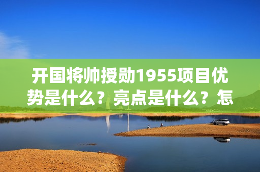 开国将帅授勋1955项目优势是什么？亮点是什么？怎么投资？(开国将帅授勋1955观后感)