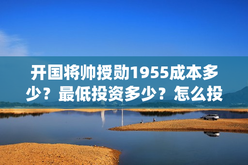 开国将帅授勋1955成本多少？最低投资多少？怎么投资？(开国将帅授勋1955能投资吗)