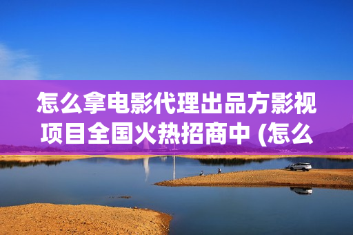 怎么拿电影代理出品方影视项目全国火热招商中 (怎么做电影代理)