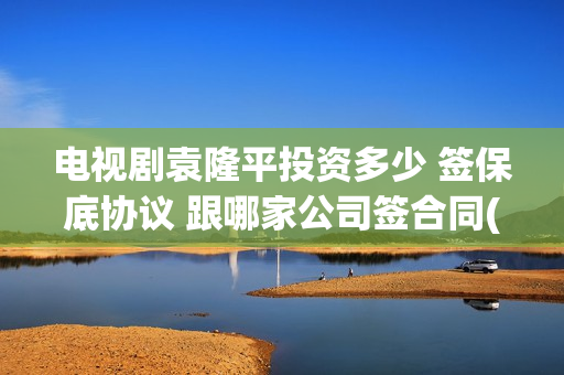 电视剧袁隆平投资多少 签保底协议 跟哪家公司签合同(连续剧袁隆平)
