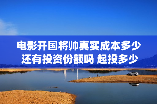 电影开国将帅真实成本多少 还有投资份额吗 起投多少(电影《开国将帅》)
