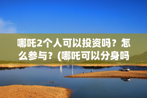 哪吒2个人可以投资吗？怎么参与？(哪吒可以分身吗)