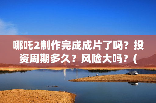 哪吒2制作完成成片了吗？投资周期多久？风险大吗？(哪吒2制作完成时间)