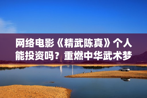 网络电影《精武陈真》个人能投资吗？重燃中华武术梦(电影,精武英雄)