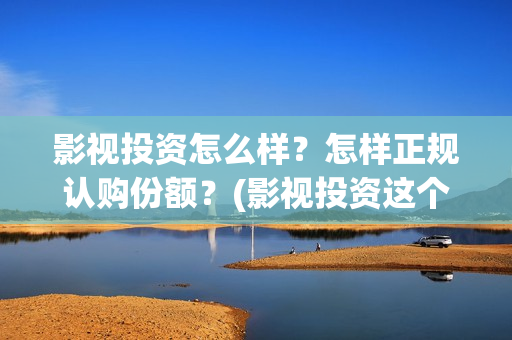 影视投资怎么样？怎样正规认购份额？(影视投资这个行业怎么样)
