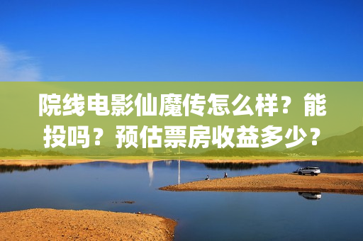 院线电影仙魔传怎么样？能投吗？预估票房收益多少？(仙魔传电影上映时间)