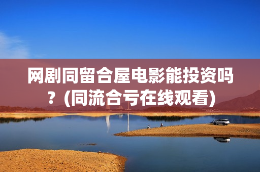 网剧同留合屋电影能投资吗？(同流合亏在线观看)