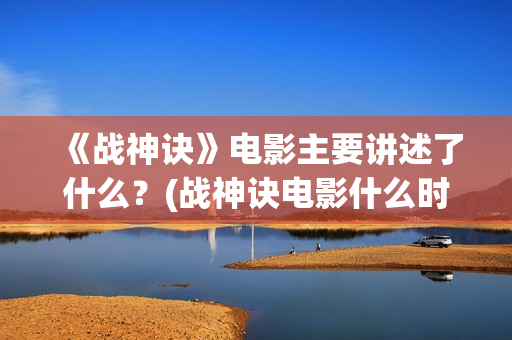 《战神诀》电影主要讲述了什么？(战神诀电影什么时候上映)