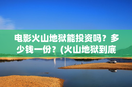 电影火山地狱能投资吗？多少钱一份？(火山地狱到底能不能上映)