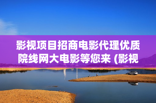 影视项目招商电影代理优质院线网大电影等您来 (影视招商工作有前景吗)