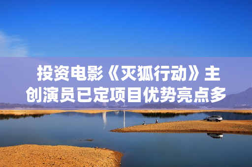  投资电影《灭狐行动》主创演员已定项目优势亮点多多(那个叫什么灭的电影)
