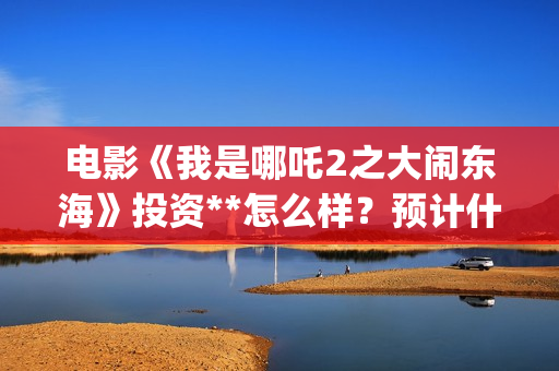 电影《我是哪吒2之大闹东海》投资**怎么样？预计什么时候上映？(我是哪吒高清完整版)