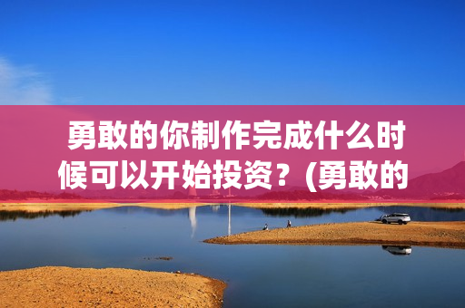  勇敢的你制作完成什么时候可以开始投资？(勇敢的你歌曲)
