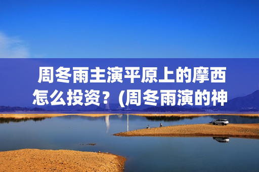  周冬雨主演平原上的摩西怎么投资？(周冬雨演的神仙剧)