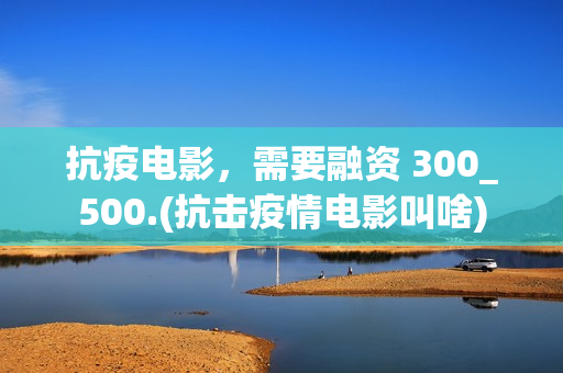 抗疫电影，需要融资 300_500.(抗击疫情电影叫啥)