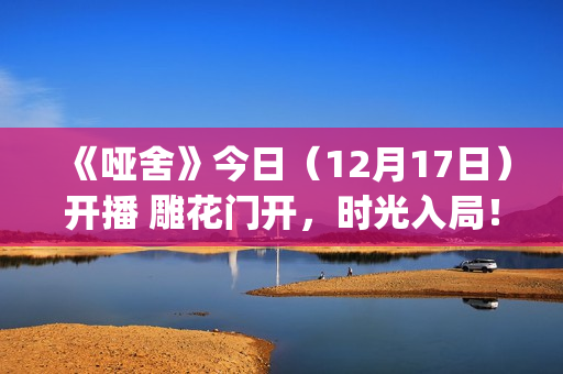 《哑舍》今日（12月17日）开播 雕花门开，时光入局！(《哑舍》今日开业)