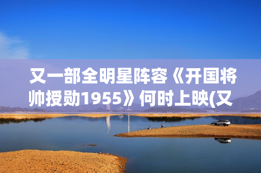  又一部全明星阵容《开国将帅授勋1955》何时上映(又一部全明星电视剧)
