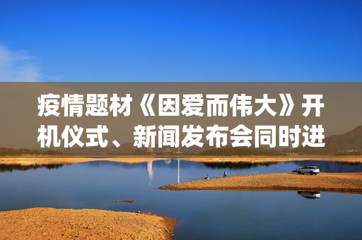 疫情题材《因爱而伟大》开机仪式、新闻发布会同时进行(疫情题材电影《因爱而伟大》)