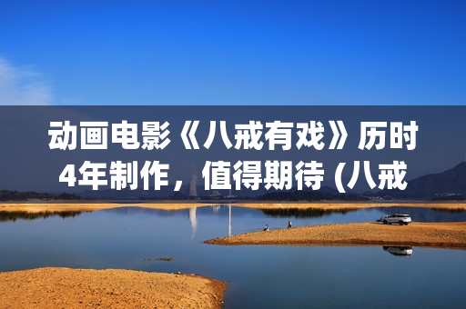 动画电影《八戒有戏》历时4年制作，值得期待 (八戒八戒是什么动画片)