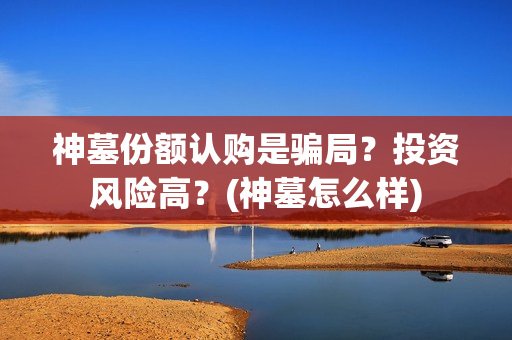 神墓份额认购是骗局？投资风险高？(神墓怎么样)