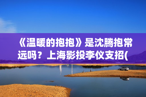 《温暖的抱抱》是沈腾抱常远吗?上海影投李仪支招(温暖的抱抱电影完整版免费观看) 《温暖的抱抱》是沈腾抱常远吗?上海影投李仪支招(温暖的抱抱电影完整版免费观看)
