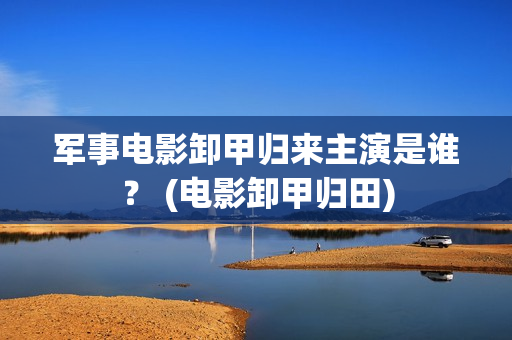 军事电影卸甲归来主演是谁？ (电影卸甲归田)