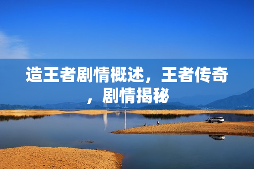 造王者剧情概述,王者传奇,剧情揭秘 造王者剧情概述,王者传奇,剧情揭秘