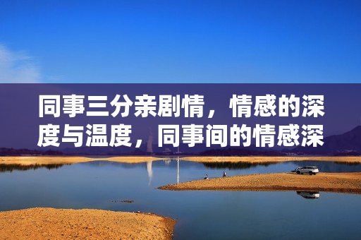 同事三分亲剧情，情感的深度与温度，同事间的情感深度与温度，三分亲剧情的细腻描绘