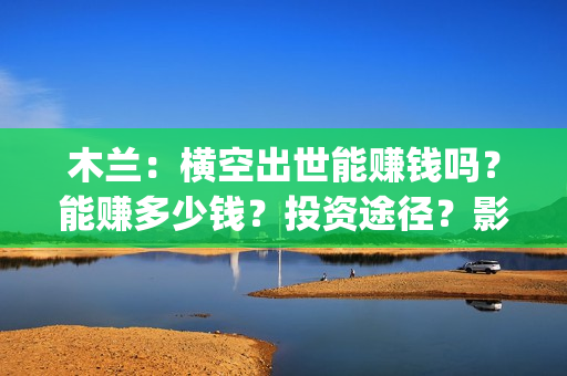 木兰：横空出世能赚钱吗？能赚多少钱？投资途径？影视宣发(木兰:横空出世 动画片)
