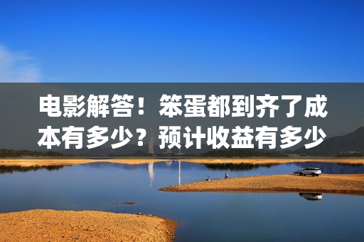 电影解答！笨蛋都到齐了成本有多少？预计收益有多少？(笨蛋你知道吗)