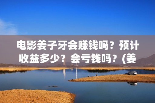 电影姜子牙会赚钱吗？预计收益多少？会亏钱吗？(姜子牙电影当年的真相是什么)