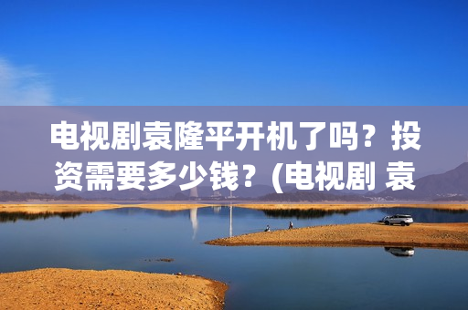 电视剧袁隆平开机了吗？投资需要多少钱？(电视剧 袁隆平)