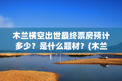 木兰横空出世最终票房预计多少？是什么题材？(木兰 横空出世)