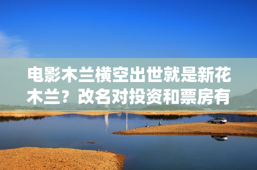 电影木兰横空出世就是新花木兰？改名对投资和票房有影响吗？(电影木兰横空出世)