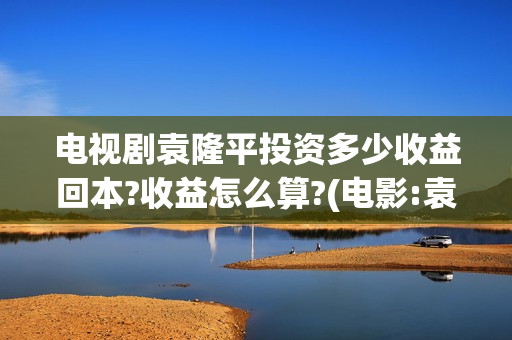 电视剧袁隆平投资多少收益回本?收益怎么算?(电影:袁隆平)