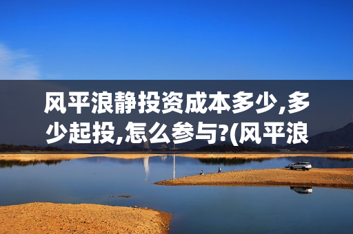 风平浪静投资成本多少,多少起投,怎么参与?(风平浪静投资多少钱) 风平浪静投资成本多少,多少起投,怎么参与?(风平浪静投资多少钱)