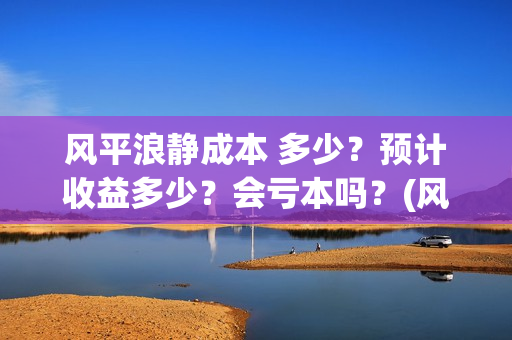风平浪静成本 多少？预计收益多少？会亏本吗？(风平浪静成本多少)