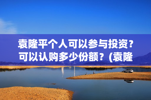 袁隆平个人可以参与投资？可以认购多少份额？(袁隆平用)