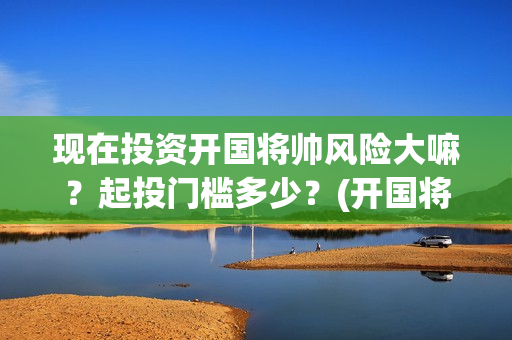 现在投资开国将帅风险大嘛？起投门槛多少？(开国将帅投资方中有哪些)