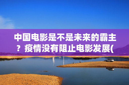 中国电影是不是未来的霸主？疫情没有阻止电影发展(中国电影是不是被美国带偏了?)