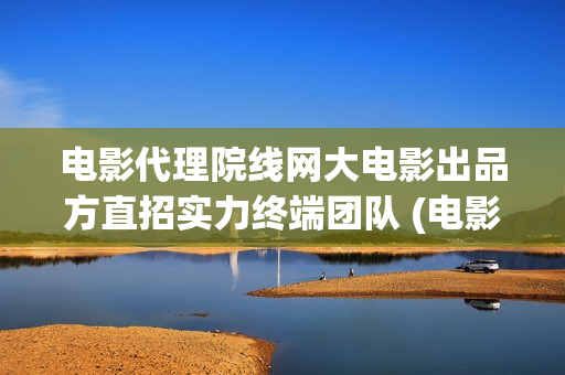 电影代理院线网大电影出品方直招实力终端团队 (电影代理怎么做)