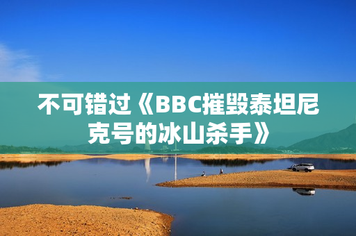 不可错过《BBC摧毁泰坦尼克号的冰山杀手》