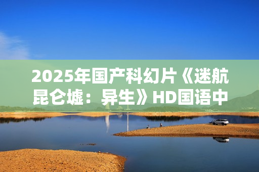 2025年国产科幻片《迷航昆仑墟：异生》HD国语中英双字