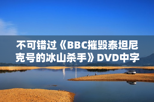 不可错过《BBC摧毁泰坦尼克号的冰山杀手》DVD中字