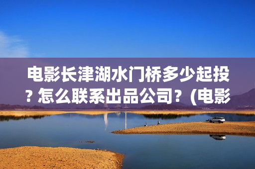 电影长津湖水门桥多少起投? 怎么联系出品公司？(电影长津湖水门桥免费完整版播放在线观看美女)