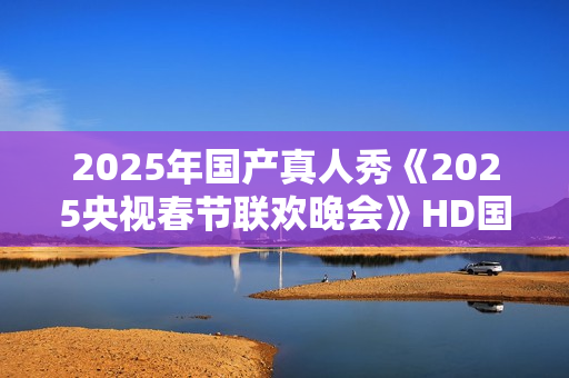 2025年国产真人秀《2025央视春节联欢晚会》HD国语中字